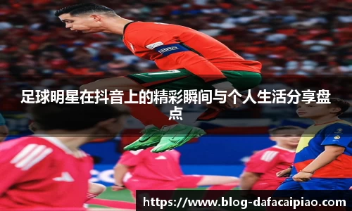 足球明星在抖音上的精彩瞬间与个人生活分享盘点
