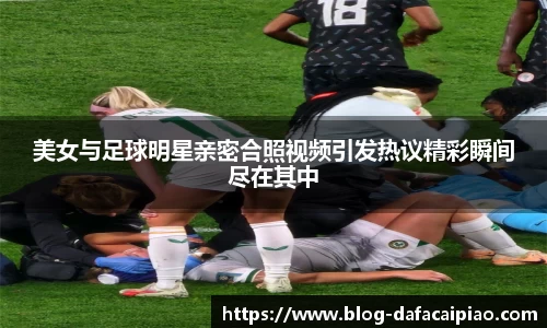 美女与足球明星亲密合照视频引发热议精彩瞬间尽在其中