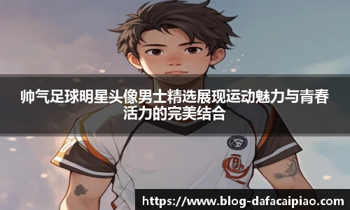 帅气足球明星头像男士精选展现运动魅力与青春活力的完美结合